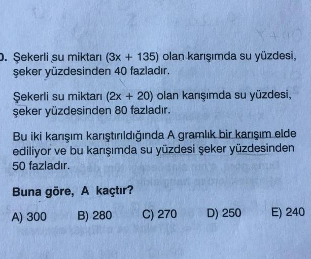 D. Şekerli su miktarı (3x + 135) olan karışımda su yüzdesi,
şeker yüzdesinden 40 fazladır.
Şekerli su miktarı (2x+20) olan karışımda su yüzdesi,
şeker yüzdesinden 80 fazladır.
Bu iki karışım karıştırıldığında A gramlık bir karışım elde
ediliyor ve bu karış