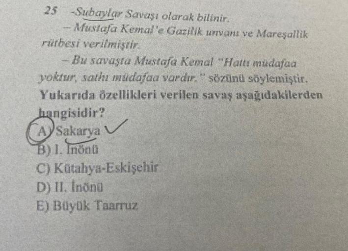 25 -Subaylar Savaşı olarak bilinir.
Mustafa Kemal'e Gazilik unvanı ve Mareşallik
rütbesi verilmiştir.
Bu savaşta Mustafa Kemal "Hattı müdafaa
yoktur, sathi müdafaa vardır." sözünü söylemiştir.
Yukarıda özellikleri verilen savaş aşağıdakilerden
Tre
hangisid