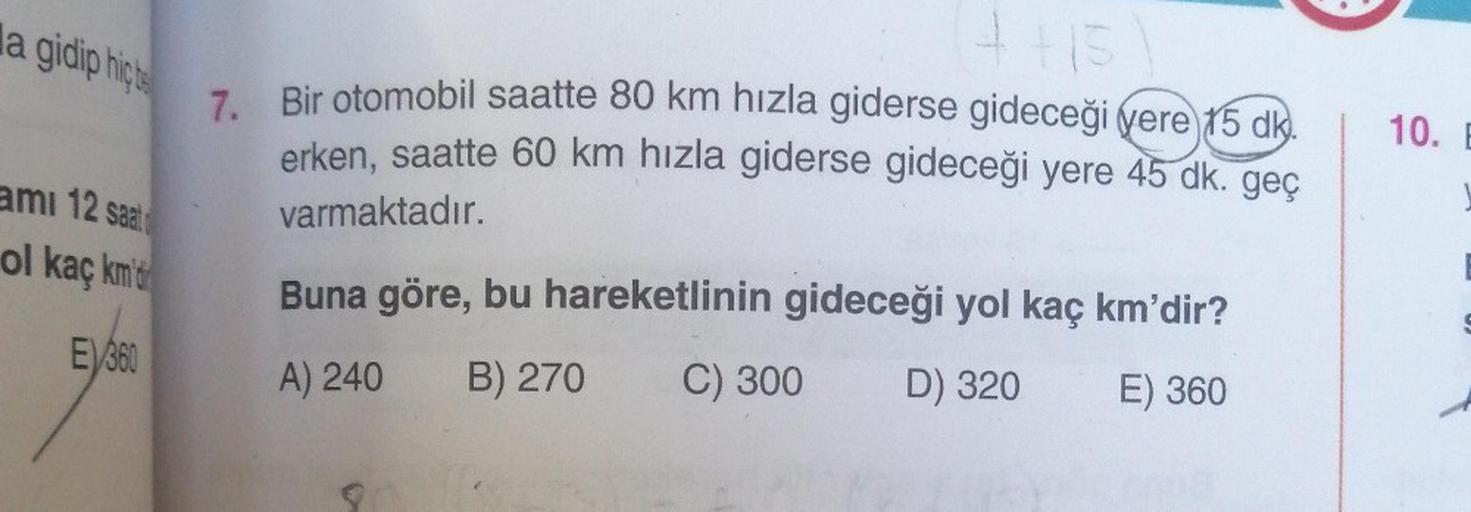 la gidip hic
ami 12 saat
ol kaç km'd
EV360
(4+15)
7. Bir otomobil saatte 80 km hızla giderse gideceği vere 15 dk
erken, saatte 60 km hızla giderse gideceği yere 45 dk. geç
varmaktadır.
Buna göre, bu hareketlinin gideceği yol kaç km'dir?
A) 240 B) 270 C) 30