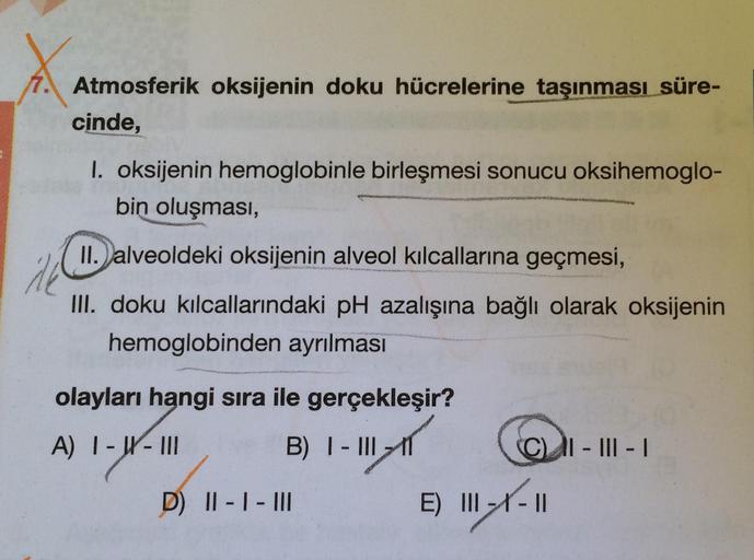 X
7. Atmosferik oksijenin doku hücrelerine taşınması süre-
cinde,
1. oksijenin hemoglobinle birleşmesi sonucu oksihemoglo-
bin oluşması,
II. alveoldeki oksijenin alveol kılcallarına geçmesi,
Ak
III. doku kılcallarındaki pH azalışına bağlı olarak oksijenin