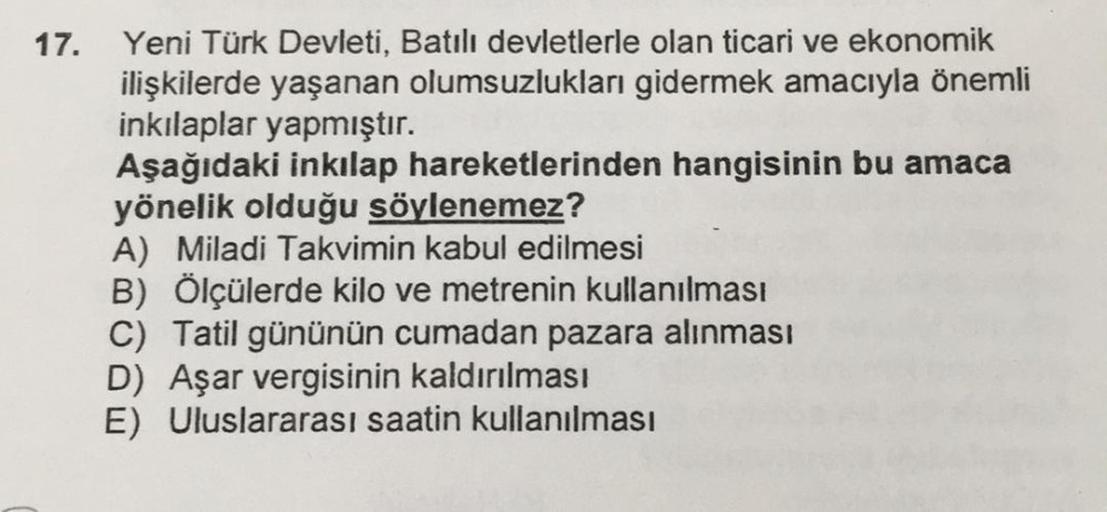 17.
Yeni Türk Devleti, Batılı devletlerle olan ticari ve ekonomik
ilişkilerde yaşanan olumsuzlukları gidermek amacıyla önemli
inkılaplar yapmıştır.
Aşağıdaki inkılap hareketlerinden hangisinin bu amaca
yönelik olduğu söylenemez?
A) Miladi Takvimin kabul ed