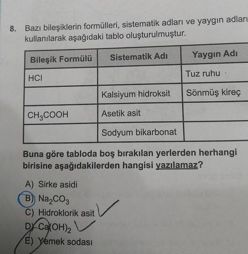 8. Bazı bileşiklerin formülleri, sistematik adları ve yaygın adları
kullanılarak aşağıdaki tablo oluşturulmuştur.
Bileşik Formülü
HCI
CH3COOH
Sistematik Adı
A) Sirke asidi
B) Na₂CO3
C) Hidroklorik asit
DX Ca(OH)2
E) Yemek sodası
Kalsiyum hidroksit
Asetik a