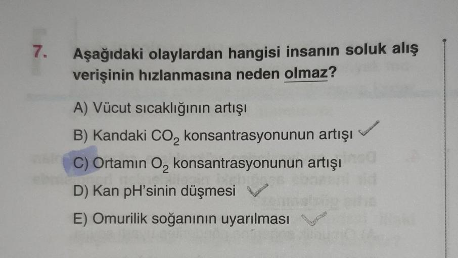 7.
Aşağıdaki olaylardan hangisi insanın soluk alış
verişinin hızlanmasına neden olmaz?
A) Vücut sıcaklığının artışı
B) Kandaki CO₂ konsantrasyonunun artışı
C) Ortamın O₂ konsantrasyonunun artışı
D) Kan pH'sinin düşmesi
E) Omurilik soğanının uyarılması