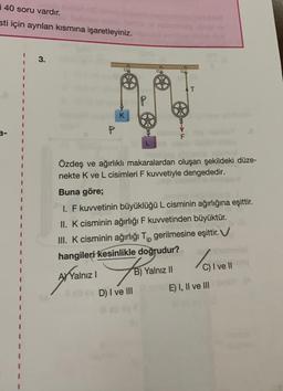 i 40 soru vardır.
sti için ayrılan kısmına işaretleyiniz.
3.
a
D) I ve III
T
Özdeş ve ağırlıklı makaralardan oluşan şekildeki düze-
nekte K ve L cisimleri F kuvvetiyle dengededir.
Buna göre;
I. F kuvvetinin büyüklüğü L cisminin ağırlığına eşittir.
II. K cisminin ağırlığı F kuvvetinden büyüktür.
III. K cisminin ağırlığı Tip gerilmesine eşittir. V
hangileri kesinlikle doğrudur?
AXYalnız I
fo
Yalnız II
/0₁
C) I ve II
E) I, II ve III