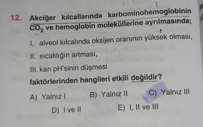 12. Akciğer kılcallarında karbominohemoglobinin
CO₂ ve hemoglobin moleküllerine ayrılmasında;
I. alveol kılcalında oksijen oranının yüksek olması,
II. sıcaklığın artması,
III. kan pH'sinin düşmesi
faktörlerinden hangileri etkili değildir?
A) Yalnız I
B) Ya