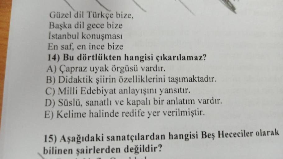 Güzel dil Türkçe bize,
Başka dil gece bize
İstanbul konuşması
En saf, en ince bize
14) Bu dörtlükten hangisi çıkarılamaz?
A) Çapraz uyak örgüsü vardır.
B) Didaktik şiirin özelliklerini taşımaktadır.
C) Milli Edebiyat anlayışını yansıtır.
D) Süslü, sanatlı