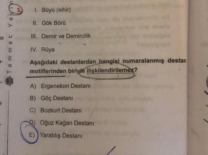 M.
Ya
Tammat
1. Büyü (sihir)
II. Gök Börü
III. Demir ve Demircilik
IV. Rüya
Aşağıdaki destanlardan hangisi numaralanmış destan
motiflerinden biriyle ilişkilendirilemez?
A) Ergenekon Destanı
B) Göç Destanı
C) Bozkurt Destani
D) Oğuz Kağan Destanı
E) Yaratıl