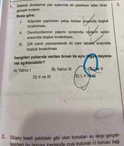 1. Elektrik direklerine yaz aylarında tel çekilirken teller biraz
gevşek bırakılır.
Buna göre;
1.
II.
arasında
Köprüler yapılırken yatay bloklar arasında
bırakılması,
Demiryollarının yapımı sırasında
arasında boşluk bırakılması,
III. Çift camlı pencerelerde iki cam tabaka arasında
boşluk bırakılması
hangileri yukarıda verilen örnek ile aynı ilkeye dayana-
rak açıklanabilir?
A) Yalnız I
D) II ve III
boşluk
rayların
rayların uçları
tabigsgs hoinoy
B) Yalnız III
OLI ve II
E) I, II ve
3.
2. Düşey kesiti şekildeki gibi olan borudan su akışı gerçek-
leşirken bu boruva icerisinde civa bulunan U borusu bağ-