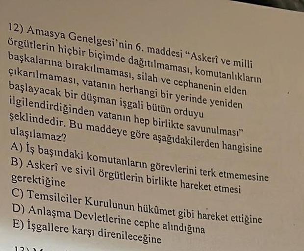 12) Amasya Genelgesi'nin 6. maddesi "Askerî ve milli
örgütlerin hiçbir biçimde dağıtılmaması, komutanlıkların
başkalarına bırakılmaması, silah ve cephanenin elden
çıkarılmaması, vatanın herhangi bir yerinde yeniden
başlayacak bir düşman işgali bütün orduyu