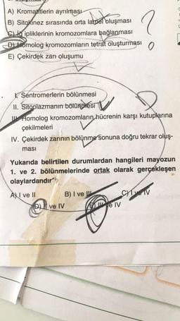 A) Kromatitlerin ayrılması
B) Sitokinez sırasında orta lamel oluşması
alper oluşn
CL ipliklerinin kromozomlara bağlanması
D) Homolog kromozomların tetrat oluşturması
E) Çekirdek zarı oluşumu
Sentromerlerin bölünmesi
II. Sitoplazmanın bölünmesi
Homolog kromozomların hücrenin karşı kutuplarına
çekilmeleri
IV. Çekirdek zarının bölünme sonuna doğru tekrar oluş-
ması
DI ve IV
2
Yukarıda belirtilen durumlardan hangileri mayozun
1. ve 2. bölünmelerinde ortak olarak gerçekleşen
olaylardandır
AXI ve II
B) I ve
0
e IV
CHIN
C