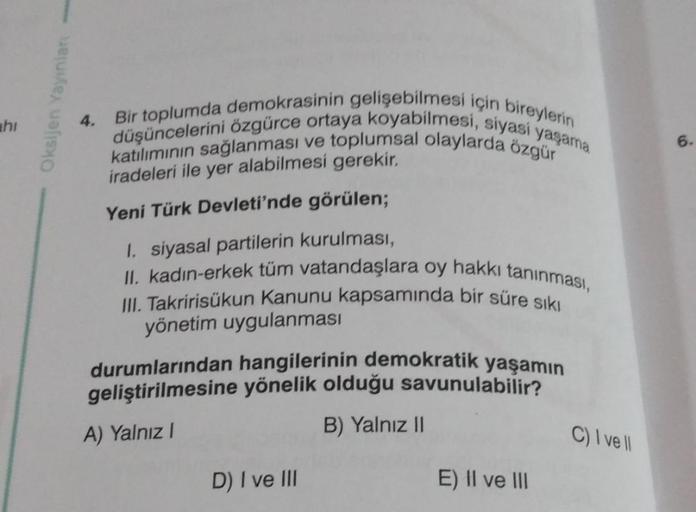 hi
Oksijen Yayınlan ---
4.
Bir toplumda demokrasinin gelişebilmesi için bireylerin
düşüncelerini özgürce ortaya koyabilmesi, siyasi yaşama
katılımının sağlanması ve toplumsal olaylarda özgür
iradeleri ile yer alabilmesi gerekir.
Yeni Türk Devleti'nde görül