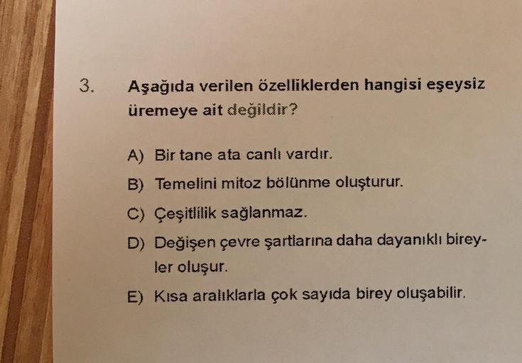 3.
Aşağıda verilen özelliklerden hangisi eşeysiz
üremeye ait değildir?
A) Bir tane ata canlı vardır.
B) Temelini mitoz bölünme oluşturur.
C) Çeşitlilik sağlanmaz.
D) Değişen çevre şartlarına daha dayanıklı birey-
ler oluşur.
E) Kısa aralıklarla çok sayıda