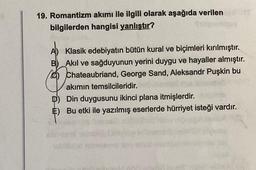 19. Romantizm akımı ile ilgili olarak aşağıda verilen
bilgilerden hangisi yanlıştır?
A) Klasik edebiyatın bütün kural ve biçimleri kırılmıştır.
B) Akıl ve sağduyunun yerini duygu ve hayaller almıştır.
Chateaubriand, George Sand, Aleksandr Puşkin bu
akımın temsilcileridir.
D) Din duygusunu ikinci plana itmişlerdir.
E) Bu etki ile yazılmış eserlerde hürriyet isteği vardır.