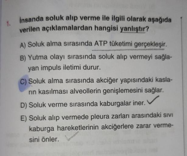 1.
insanda soluk alıp verme ile ilgili olarak aşağıda
verilen açıklamalardan hangisi yanlıştır?
A) Soluk alma sırasında ATP tüketimi gerçekleşir.
B) Yutma olayı sırasında soluk alıp vermeyi sağla-
yan impuls iletimi durur.
C) Soluk alma sırasında akciğer y