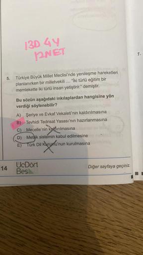 130 4Y
2NET
5. Türkiye Büyük Millet Meclisi'nde yenileşme hareketleri
planlanırken bir milletvekili ... "İki türlü eğitim bir
memlekette iki türlü insan yetiştirir." demiştir.
14
Bu sözün aşağıdaki inkılaplardan hangisine yön
verdiği söylenebilir?
A) Şeriy