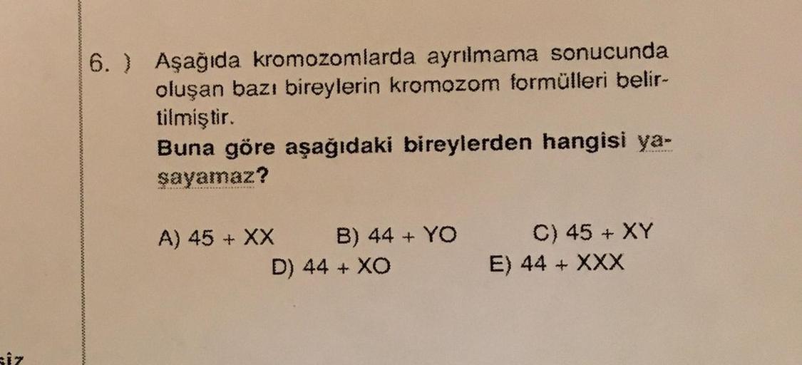 siz
6. ) Aşağıda kromozomlarda ayrılmama sonucunda
oluşan bazı bireylerin kromozom formülleri belir-
tilmiştir.
Buna göre aşağıdaki bireylerden hangisi ya-
şayamaz?
A) 45 + XX
B) 44 + YO
D) 44 + XO
C) 45 + XY
E) 44 + XXX