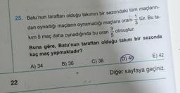 25. Batu'nun taraftarı olduğu takımın bir sezondaki tüm maçların-
1
22
-
C) 38
3
tür. Bu ta-
dan oynadığı maçların oynamadığı maçlara oranı
kım 5 maç daha oynadığında bu oran
3
olmuştur.
5
Buna göre, Batu'nun taraftarı olduğu takım bir sezonda
kaç maç yapmaktadır?
A) 34
B) 36
E) 42
(D) 40
Diğer sayfaya geçiniz.