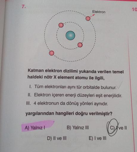 7.
Katman elektron dizilimi yukarıda verilen temel
haldeki nötr X element atomu ile ilgili,
I. Tüm elektronları aynı tür orbitalde bulunur.
II. Elektron içeren enerji düzeyleri eşit enerjilidir.
III. 4 elektronun da dönüş yönleri aynıdır.
yargılarından han