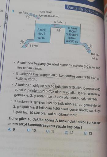 ini
etkili matematik
e
3. 10l/dk
●
●
%10 alkol
içeren alkollü su
A tankı
500 l
saf su
15 l/dk
5 l/dk
2
Bunu da çözebilir.
B tankı
1000 (
%90 alkol
içeren
alkollü su
4
10 l/dk
saf su
A tankında başlangıçta alkol konsantrasyonu %0 olan 500
litre saf su vardı