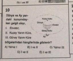 D) I ve III
10
Dünya ve Ay yan-
daki konumday-
ken gelgit olayı,
1. Ekvator,
E) II ve
D) I ve II
Kuzey Kutbu
Dünya
Güney Kutbu
II. Kuzey Yarım Küre,
Ay
III. Güney Yarım Küre
bölgelerinden hangilerinde gözlenir?
A) Yalnız I
B) I ve II
Ekvator
C) Yalnız III
E) I ve III
1
H
S
I
I
[
>
G
F