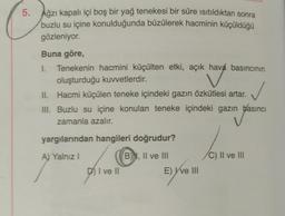 5.
Ağzı kapalı içi boş bir yağ tenekesi bir süre ısıtıldıktan sonra
buzlu su içine konulduğunda büzülerek hacminin küçüldüğü
gözleniyor.
Buna göre,
I. Tenekenin hacmini küçülten etki, açık hava basıncının
oluşturduğu kuvvetlerdir.
II. Hacmi küçülen teneke içindeki gazın özkütlesi artar.
III. Buzlu su içine konulan teneke içindeki gazın basıncı
zamanla azalır.
basın
yargılarından hangileri doğrudur?
A) Yalnız I
B), II ve III
DI ve II
E) Y've III
/C) II ve III