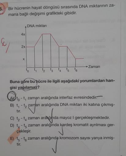 5.
Bir hücrenin hayat döngüsü sırasında DNA miktarının za-
mana bağlı değişimi grafikteki gibidir.
4x
2x
X
DNA miktarı
to t₁ t₂ t3
4
t5
→ Zaman
Buna göre bu hücre ile ilgili aşağıdaki yorumlardan han-
gisi yapılamaz?
to - t₁ zaman aralığında interfaz evres