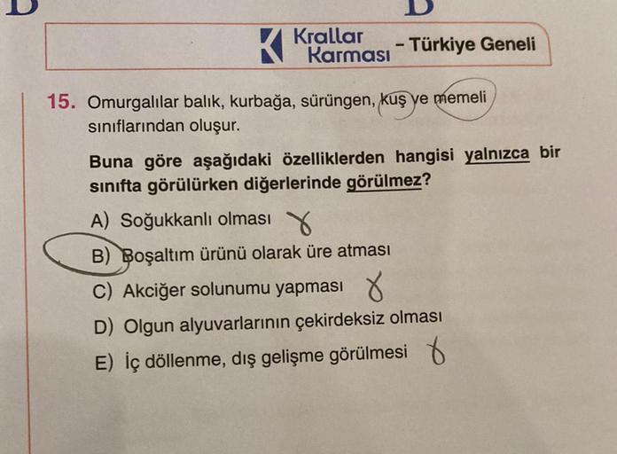 D
Krallar
Karması - Türkiye Geneli
K
15. Omurgalılar balık, kurbağa, sürüngen, kuş ye memeli
sınıflarından oluşur.
Buna göre aşağıdaki özelliklerden hangisi yalnızca bir
sınıfta görülürken diğerlerinde görülmez?
A) Soğukkanlı olması
B) Boşaltım ürünü olara