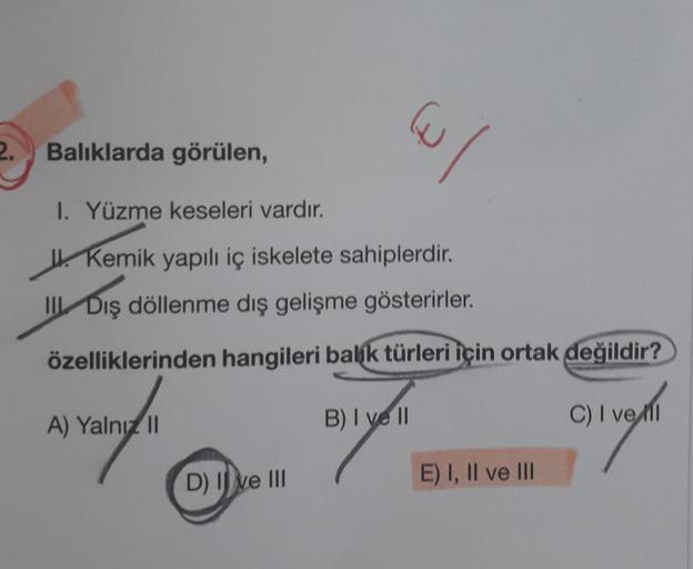 2.
Balıklarda görülen,
1. Yüzme keseleri vardır.
Kemik yapılı iç iskelete sahiplerdir.
III Dış döllenme dış gelişme gösterirler.
özelliklerinden hangileri balik türleri için ortak değildir?
A) Yalnız II
D) Ive III
u/
B) I vell
E) I, II ve III
C) I vell