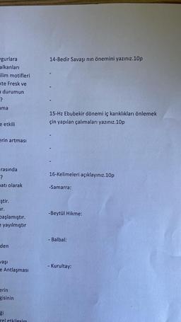 gurlara
alkanları
ilim motifleri
te Fresk ve
durumun
?
ama
e etkili
erin artması
rasında
?
atı olarak
iştir.
ur.
başlamıştır.
e yayılmıştır
den
aşı
e Antlaşması
erin
gisinin
ği
rel etkilesim
14-Bedir Savaşı nın önemini yazınız.10p
15-Hz Ebubekir dönemi iç karıklıkları önlemek
çin yapılan çalımaları yazınız.10p
16-Kelimeleri açıklayınız.10p
-Samarra:
-Beytül Hikme:
Balbal:
- Kurultay: