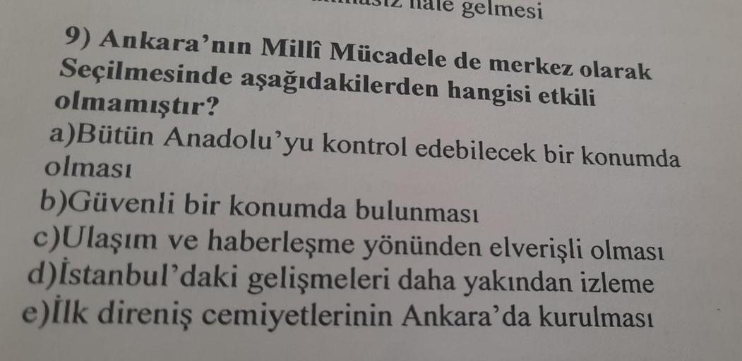 312 Iale gelmesi
9) Ankara'nın Millî Mücadele de merkez olarak
aşağıdakilerden hangisi etkili
Seçilmesinde
olmamıştır?
a)Bütün Anadolu'yu kontrol edebilecek bir konumda
olması
b)Güvenli bir konumda bulunması
c)Ulaşım ve haberleşme yönünden elverişli olması