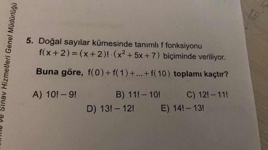 Sınav Hizmetleri Genel Müdürlüğü
5. Doğal sayılar kümesinde tanımlı f fonksiyonu
f(x+2) = (x+2)! (x² + 5x+7) biçiminde veriliyor.
Buna göre, f(0) + f(1)+...+ f(10) toplamı kaçtır?
A) 10! - 9!
B) 11! - 10!
D) 13! - 12!
C) 12! - 11!
E) 14! - 13!
GLS