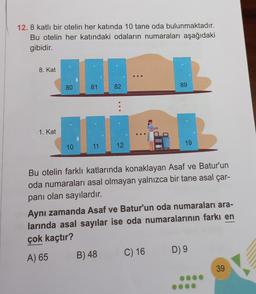 12. 8 katlı bir otelin her katında 10 tane oda bulunmaktadır.
Bu otelin her katındaki odaların numaraları aşağıdaki
gibidir.
8. Kat
1. Kat
80
10
81
11
82
12
B) 48
...
89
Bu otelin farklı katlarında konaklayan Asaf ve Batur'un
oda numaraları asal olmayan yalnızca bir tane asal çar-
panı olan sayılardır.
19
Aynı zamanda Asaf ve Batur'un oda numaraları ara-
larında asal sayılar ise oda numaralarının farkı en
çok kaçtır?
A) 65
C) 16
D) 9
39