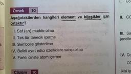 bu
a
Örnek
Aşağıdakilerden hangileri element ve bileşikler için
ortaktır?
I. Saf (arı) madde olma
II. Tek tür tanecik içerme
III. Sembolle gösterilme
IV. Belirli ayırt edici özelliklere sahip olma
V. Farklı cinste atom içerme
10
Cözüm 10
Co
II. CC
III. Sa
jendile
IV. Cc
CC
İkisi iç