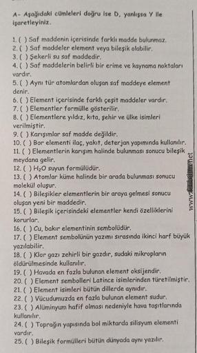 A- Aşağıdaki cümleleri doğru ise D, yanlışsa y lle
işaretleyiniz.
1. () Saf maddenin içerisinde farklı madde bulunmaz.
2. () Saf maddeler element veya bileşik olabilir.
3. () Şekerli su saf maddedir.
4. () Saf maddelerin belirli bir erime ve kaynama noktal