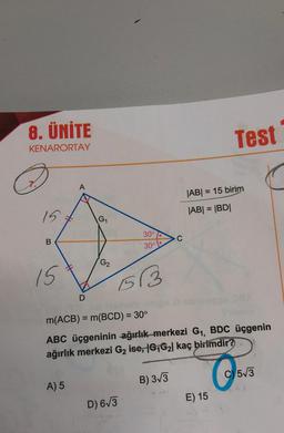 8. ÜNİTE
KENARORTAY
15
B
15
A
A) 5
D
G₁
G2
30°
30°
1513
D) 6√3
C
m(ACB) = m(BCD) = 30°
ABC üçgeninin ağırlık merkezi G₁, BDC üçgenin
ağırlık merkezi G₂ ise, 1G1G₂| kaç birimdir?
B) 3√3
Test
|AB| = 15 birim
|AB| = |BD|
E) 15
O
C)5√3