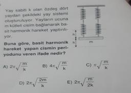 Yay sabiti k olan özdeş dört
yaydan şekildeki yay sistemi
oluşturuluyor. Yayların ucuna
m kütleli cisim bağlanarak ba-
sit harmonik hareket yaptırılı-
yor.
Buna göre, basit harmonik
hareket yapan cismin peri-
yodunu veren ifade nedir?
√√
A) 2T,
m
k
D) 2√
√
B) 4T
2m
k
m
k
h
h
E) 2T
m
T√7
C) T
m
2k
m