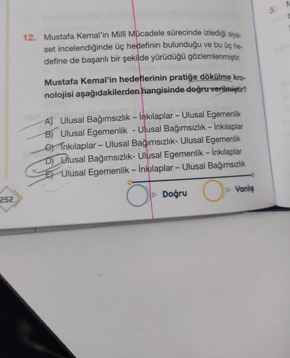 252
12. Mustafa Kemal'in Milli Mücadele sürecinde izlediği siya-
set incelendiğinde üç hedefinin bulunduğu ve bu üç he-
define de başarılı bir şekilde yürüdüğü gözlemlenmiştir.
Mustafa Kemal'in hedeflerinin pratiğe dökülme kro-
nolojisi aşağıdakilerden han