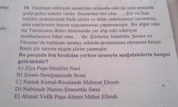 mlışı
lir
18. Tanzimat edebiyatı sanatçıları arasında eski ile yeni arasında
gidip gelen isimler vardır. Bunlardan biri olan.... Şiir ve İnşa
başlıklı makalesinde Halk şiirini ve dilde sadeleşmeyi savunmuş.
ama eserlerinde bunun uygulamasını yapamamıştır. Bir diğer isim
ise Tanzimatın ikinci döneminde yer alıp eski edebiyat
taraftarlarının lideri olan ...'dir. Şiirlerini Sümbüle, Şerare ve
Füruzan'da toplayan sanatçı, eskinin savunucusu olmasına karşın
Batılı şiir tarzına uygun şiirler yazmıştır.
Bu parçada boş bırakılan yerlere sırasıyla aşağıdakilerin hangisi
getirilebilir?
A) Ziya Paşa-Muallim Naci
B) Şinasi-Samipaşazade Sezai
C) Namık Kemal-Recaizade Mahmut Ekrem
D) Nabizade Nazım-Şemsettin Sami
E) Ahmet Vefik Paşa-Ahmet Mithat Efendi