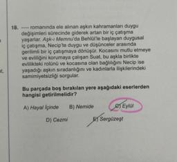 at,
18. romanında ele alınan aşkın kahramanları duygu
değişimleri sürecinde giderek artan bir iç çatışma
yaşarlar. Aşk-ı Memnu'da Behlül'le başlayan duygusal
iç çatışma, Necip'te duygu ve düşünceler arasında
gerilimli bir iç çatışmaya dönüşür. Kocasını mutlu etmeye
ve evliliğini korumaya çalışan Suat, bu aşkla birlikte
evlilikteki rolünü ve kocasına olan bağlılığını Necip ise
yaşadığı aşkın sıradanlığını ve kadınlarla ilişkilerindeki
samimiyetsizliği sorgular.
----
Bu parçada boş bırakılan yere aşağıdaki eserlerden
hangisi getirilmelidir?
A) Hayal İçinde B) Nemide
D) Cezmi
e) Eylül
E) Sergüzeşt