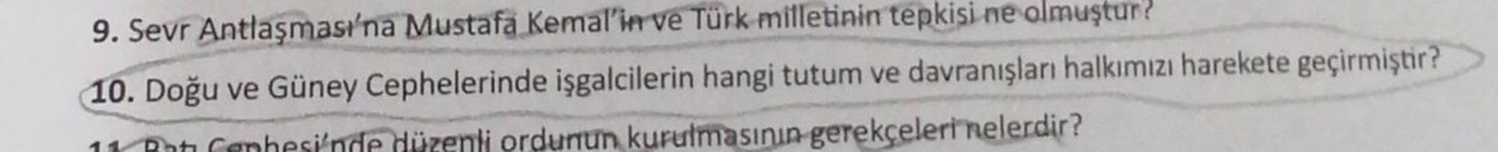 9. Sevr Antlaşması'na Mustafa Kemal'in ve Türk milletinin tepkisi ne olmuştur?
10. Doğu ve Güney Cephelerinde işgalcilerin hangi tutum ve davranışları halkımızı harekete geçirmiştir?
11 Pot Cephesi'nde düzenli ordunun kurulmasının gerekçeleri nelerdir?