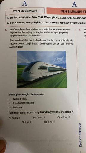 A
1.
TYT/FEN BİLİMLERİ
1. Bu testte sırasıyla, Fizik (1-7), Kimya (8-14), Biyoloji (15-20) alanların
2. Cevaplarınızı, cevap kâğıdının Fen Bilimleri Testi için ayrılan kısmına
Sürtünme kuvvetinin etkisini en aza indirerek yüksek hızlarla
seyahat imkânı sağ