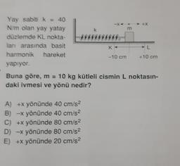 Yay sabiti k = 40
N/m olan yay yatay
düzlemde KL nokta-
ları arasında basit
harmonik hareket
yapıyor.
K
-10 cm
A) +x yönünde 40 cm/s²
B) -x yönünde 40 cm/s²
C) +x yönünde 80 cm/s²
D) -x yönünde 80 cm/s²
E) +x yönünde 20 cm/s²
m
AL
+10 cm
Buna göre, m = 10 kg kütleli cismin L noktasın-
daki ivmesi ve yönü nedir?