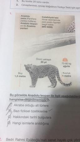 1.
Bu testte 20 soru vardır.
2. Cevaplarınızı, cevap kâğıdının Türkçe Testi için ayrı
Anadolu
parsi (Panthera
pardus tulliana),
Anadolu leoparı
ya da Anadolu
panteri
Boy
1,5 metre
Çatalhöyük'teki
duvar resimlerinde
pars postu figürleri
tespit edildi.
(MÖ 6000)
Ömrü yaklaşık
20 yıl
KG
Hakkındaki tarihî bulgulara
Hangi isimlerle anıldığına
70-80 kg
ağırlık
Kuyruk
1 metre
Bu görselde Anadolu leoparı ile ilgili aşağıdakilerd
hangisine değinilmemiştir?
Akraba olduğu alt türlere
Bazı fiziksel özelliklerine
Bedri Rahmi Eyüboğlu'nun sanat hayatı çok yönl