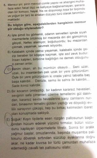 5. Mensur şiir, şiirin mevcut cümle yapısı ve ahengini muha-
faza eden fakat ölçü ve kafiyeye bağlanamayan; şairane
olan bir konuyu, hayal, his ve düşünceyi kısa bir biçimde
ve yoğun bir tarz ile anlatan düzyazı türü olarak tanımlan-
maktadır.
Bu bilgiye g