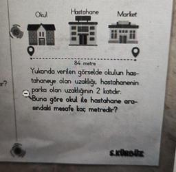 ar?
Hastahane
pis
Okul
Market
84 metre
Yukarıda verilen görselde okulun has-
tahaneye olan uzaklığı, hastahanenin
parka olan uzaklığının 2 katıdır.
Buna göre okul ile hastahane ara-
sindaki mesafe kaç metredir?
S.KÜRBÜZ