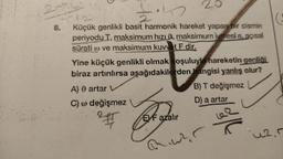 8.
20
1.42
Küçük genlikli basit harmonik hareket yapan bir cismin
periyodu T, maksimum hızı, maksimum ivmesi a, açısal
sürati ( ve maksimum kuvvet F dir.
Yine küçük genlikli olmak koşuluyla hareketin genliği
biraz artırılırsa aşağıdakilerden hangisi yanlış olur?
A) 0 artar V
C) w değişmez
B) T değişmez
D) a artar
EVF azalır
m.war
7/8
uz, r