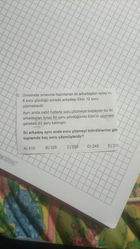 9. Üniversite sınavına hazırlanan iki arkadaştan Işılay'ın,
8 soru çözdüğü sürede arkadaşı Ekin 12 soru
çözmektedir.
Aynı anda sabit hızlarla soru çözmeye başlayan bu iki
arkadaştan Işılay 60 soru çözdüğünde Ekin'in çözmesi
gereken 63 soru kalmıştır.
İki a