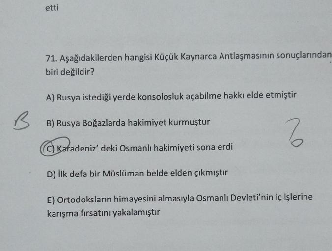 etti
71. Aşağıdakilerden hangisi Küçük Kaynarca Antlaşmasının sonuçlarından
biri değildir?
A) Rusya istediği yerde konsolosluk açabilme hakkı elde etmiştir
BB) Rusya Boğazlarda hakimiyet kurmuştur
2
C) Karadeniz' deki Osmanlı hakimiyeti sona erdi
D) İlk de