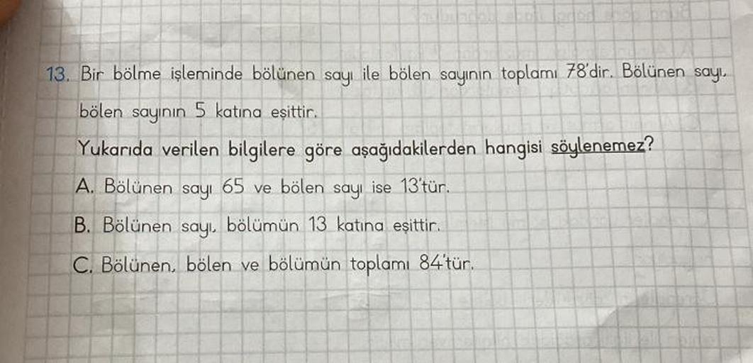 13. Bir bölme işleminde bölünen sayı ile bölen sayının toplamı 78'dir. Bölünen sayı.
bölen sayının 5 katına eşittir.
Yukarıda verilen bilgilere göre aşağıdakilerden hangisi söylenemez?
A. Bölünen sayı 65 ve bölen sayı ise 13'tür.
B. Bölünen sayı, bölümün 1