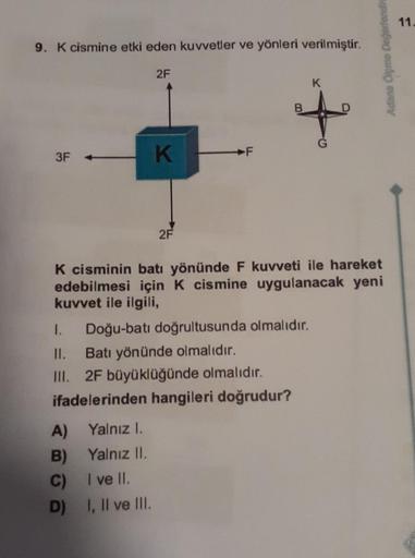 9. K cismine etki eden kuvvetler ve yönleri verilmiştir.
3F
Yalnız I.
Yalnız II.
A)
B)
C) I ve II.
D)
2F
I, II ve III.
K
2F
F
K cisminin batı yönünde F kuvveti ile hareket
edebilmesi için K cismine uygulanacak yeni
kuvvet ile ilgili,
1. Doğu-batı doğrultus
